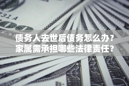 济南债务人去世后债务怎么办？家属需承担哪些法律责任？
