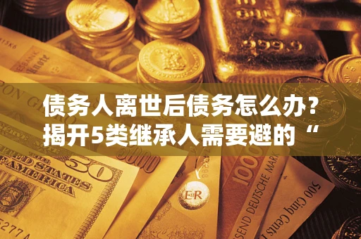 济南债务人离世后债务怎么办？揭开5类继承人需要避的“坑”